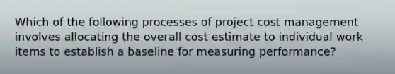 Which of the following processes of project cost management involves allocating the overall cost estimate to individual work items to establish a baseline for measuring performance?