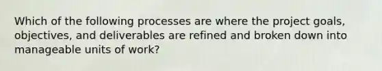 Which of the following processes are where the project goals, objectives, and deliverables are refined and broken down into manageable units of work?