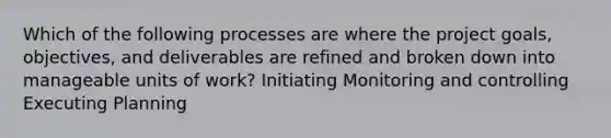 Which of the following processes are where the project goals, objectives, and deliverables are refined and broken down into manageable units of work? Initiating Monitoring and controlling Executing Planning