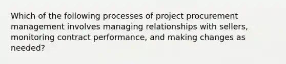 Which of the following processes of project procurement management involves managing relationships with sellers, monitoring contract performance, and making changes as needed?