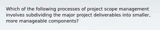 Which of the following processes of project scope management involves subdividing the major project deliverables into smaller, more manageable components?