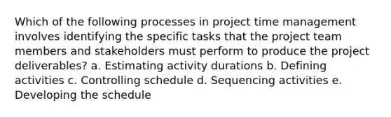 Which of the following processes in project time management involves identifying the specific tasks that the project team members and stakeholders must perform to produce the project deliverables? a. Estimating activity durations b. Defining activities c. Controlling schedule d. Sequencing activities e. Developing the schedule