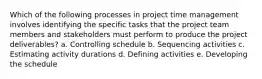 Which of the following processes in project time management involves identifying the specific tasks that the project team members and stakeholders must perform to produce the project deliverables? a. Controlling schedule b. Sequencing activities c. Estimating activity durations d. Defining activities e. Developing the schedule