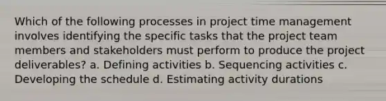 Which of the following processes in project time management involves identifying the specific tasks that the project team members and stakeholders must perform to produce the project deliverables? a. Defining activities b. Sequencing activities c. Developing the schedule d. Estimating activity durations