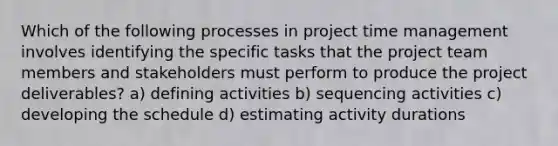 Which of the following processes in project time management involves identifying the specific tasks that the project team members and stakeholders must perform to produce the project deliverables? a) defining activities b) sequencing activities c) developing the schedule d) estimating activity durations