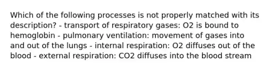 Which of the following processes is not properly matched with its description? - transport of respiratory gases: O2 is bound to hemoglobin - pulmonary ventilation: movement of gases into and out of the lungs - internal respiration: O2 diffuses out of <a href='https://www.questionai.com/knowledge/k7oXMfj7lk-the-blood' class='anchor-knowledge'>the blood</a> - external respiration: CO2 diffuses into the blood stream