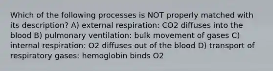 Which of the following processes is NOT properly matched with its description? A) external respiration: CO2 diffuses into <a href='https://www.questionai.com/knowledge/k7oXMfj7lk-the-blood' class='anchor-knowledge'>the blood</a> B) pulmonary ventilation: bulk movement of gases C) internal respiration: O2 diffuses out of the blood D) transport of respiratory gases: hemoglobin binds O2