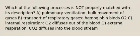 Which of the following processes is NOT properly matched with its description? A) pulmonary ventilation: bulk movement of gases B) transport of respiratory gases: hemoglobin binds O2 C) internal respiration: O2 diffuses out of the blood D) external respiration: CO2 diffuses into the blood stream