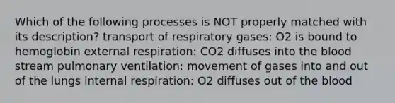 Which of the following processes is NOT properly matched with its description? transport of respiratory gases: O2 is bound to hemoglobin external respiration: CO2 diffuses into the blood stream pulmonary ventilation: movement of gases into and out of the lungs internal respiration: O2 diffuses out of the blood