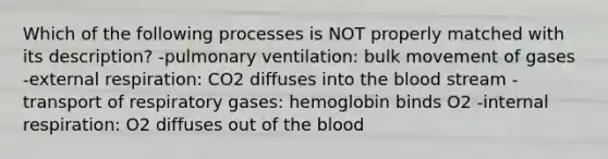 Which of the following processes is NOT properly matched with its description? -pulmonary ventilation: bulk movement of gases -external respiration: CO2 diffuses into the blood stream -transport of respiratory gases: hemoglobin binds O2 -internal respiration: O2 diffuses out of the blood