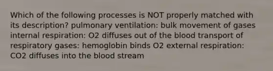 Which of the following processes is NOT properly matched with its description? pulmonary ventilation: bulk movement of gases internal respiration: O2 diffuses out of the blood transport of respiratory gases: hemoglobin binds O2 external respiration: CO2 diffuses into the blood stream