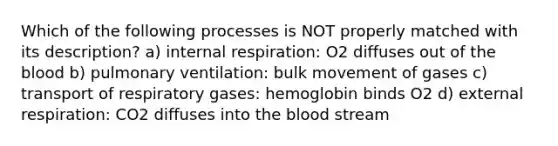 Which of the following processes is NOT properly matched with its description? a) internal respiration: O2 diffuses out of the blood b) pulmonary ventilation: bulk movement of gases c) transport of respiratory gases: hemoglobin binds O2 d) external respiration: CO2 diffuses into the blood stream