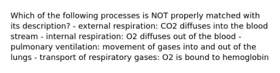 Which of the following processes is NOT properly matched with its description? - external respiration: CO2 diffuses into the blood stream - internal respiration: O2 diffuses out of the blood - pulmonary ventilation: movement of gases into and out of the lungs - transport of respiratory gases: O2 is bound to hemoglobin