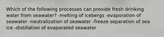 Which of the following processes can provide fresh drinking water from seawater? -melting of icebergs -evaporation of seawater -neutralization of seawater -freeze separation of sea ice -distillation of evaporated seawater