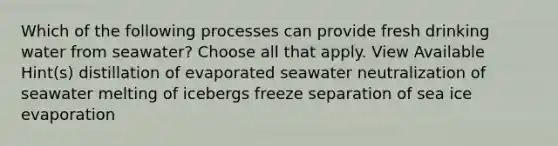 Which of the following processes can provide fresh drinking water from seawater? Choose all that apply. View Available Hint(s) distillation of evaporated seawater neutralization of seawater melting of icebergs freeze separation of sea ice evaporation