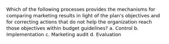 Which of the following processes provides the mechanisms for comparing marketing results in light of the plan's objectives and for correcting actions that do not help the organization reach those objectives within budget guidelines? a. Control b. Implementation c. Marketing audit d. Evaluation