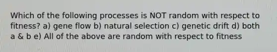 Which of the following processes is NOT random with respect to fitness? a) gene flow b) natural selection c) genetic drift d) both a & b e) All of the above are random with respect to fitness