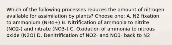 Which of the following processes reduces the amount of nitrogen available for assimilation by plants? Choose one: A. N2 fixation to ammonium (NH4+) B. Nitrification of ammonia to nitrite (NO2-) and nitrate (NO3-) C. Oxidation of ammonia to nitrous oxide (N2O) D. Denitrification of NO2- and NO3- back to N2