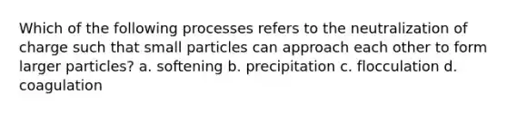 Which of the following processes refers to the neutralization of charge such that small particles can approach each other to form larger particles? a. softening b. precipitation c. flocculation d. coagulation