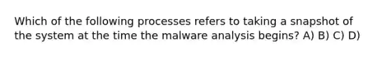 Which of the following processes refers to taking a snapshot of the system at the time the malware analysis begins? A) B) C) D)