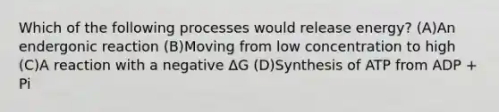 Which of the following processes would release energy? (A)An endergonic reaction (B)Moving from low concentration to high (C)A reaction with a negative ΔG (D)Synthesis of ATP from ADP + Pi