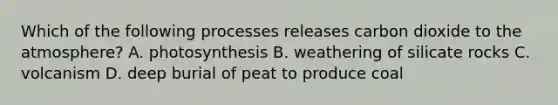 Which of the following processes releases carbon dioxide to the atmosphere? A. photosynthesis B. weathering of silicate rocks C. volcanism D. deep burial of peat to produce coal