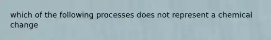 which of the following processes does not represent a chemical change