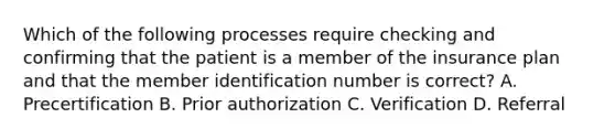 Which of the following processes require checking and confirming that the patient is a member of the insurance plan and that the member identification number is correct? A. Precertification B. Prior authorization C. Verification D. Referral