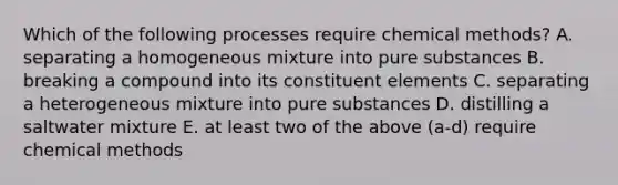 Which of the following processes require chemical methods? A. separating a homogeneous mixture into pure substances B. breaking a compound into its constituent elements C. separating a heterogeneous mixture into pure substances D. distilling a saltwater mixture E. at least two of the above (a-d) require chemical methods