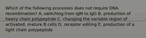 Which of the following processes does not require DNA recombination? A. switching from IgM to IgG B. production of heavy chain polypeptide C. changing the variable region of activated, mature B cells D. receptor editing E. production of a light chain polypeptide