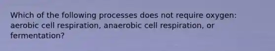 Which of the following processes does not require oxygen: aerobic cell respiration, anaerobic cell respiration, or fermentation?