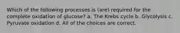 Which of the following processes is (are) required for the complete oxidation of glucose? a. The Krebs cycle b. Glycolysis c. Pyruvate oxidation d. All of the choices are correct.