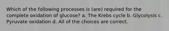 Which of the following processes is (are) required for the complete oxidation of glucose? a. The Krebs cycle b. Glycolysis c. Pyruvate oxidation d. All of the choices are correct.