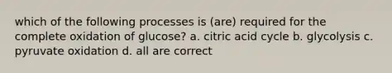 which of the following processes is (are) required for the complete oxidation of glucose? a. citric acid cycle b. glycolysis c. pyruvate oxidation d. all are correct