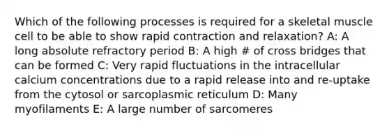 Which of the following processes is required for a skeletal muscle cell to be able to show rapid contraction and relaxation? A: A long absolute refractory period B: A high # of cross bridges that can be formed C: Very rapid fluctuations in the intracellular calcium concentrations due to a rapid release into and re-uptake from the cytosol or sarcoplasmic reticulum D: Many myofilaments E: A large number of sarcomeres