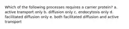 Which of the following processes requires a carrier protein? a. active transport only b. diffusion only c. endocytosis only d. facilitated diffusion only e. both facilitated diffusion and active transport