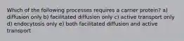 Which of the following processes requires a carrier protein? a) diffusion only b) facilitated diffusion only c) active transport only d) endocytosis only e) both facilitated diffusion and active transport