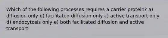 Which of the following processes requires a carrier protein? a) diffusion only b) facilitated diffusion only c) active transport only d) endocytosis only e) both facilitated diffusion and active transport