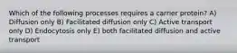 Which of the following processes requires a carrier protein? A) Diffusion only B) Facilitated diffusion only C) Active transport only D) Endocytosis only E) both facilitated diffusion and active transport