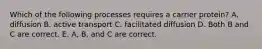 Which of the following processes requires a carrier protein? A. diffusion B. active transport C. facilitated diffusion D. Both B and C are correct. E. A, B, and C are correct.