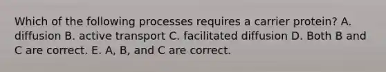 Which of the following processes requires a carrier protein? A. diffusion B. active transport C. facilitated diffusion D. Both B and C are correct. E. A, B, and C are correct.