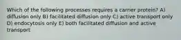 Which of the following processes requires a carrier protein? A) diffusion only B) facilitated diffusion only C) active transport only D) endocytosis only E) both facilitated diffusion and active transport