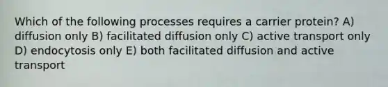 Which of the following processes requires a carrier protein? A) diffusion only B) facilitated diffusion only C) active transport only D) endocytosis only E) both facilitated diffusion and active transport