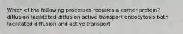 Which of the following processes requires a carrier protein? diffusion facilitated diffusion active transport endocytosis both facilitated diffusion and active transport