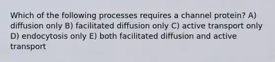 Which of the following processes requires a channel protein? A) diffusion only B) facilitated diffusion only C) active transport only D) endocytosis only E) both facilitated diffusion and active transport