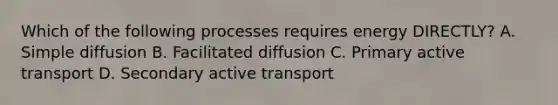 Which of the following processes requires energy DIRECTLY? A. Simple diffusion B. Facilitated diffusion C. Primary active transport D. Secondary active transport