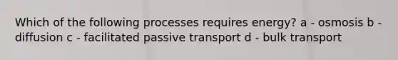 Which of the following processes requires energy? a - osmosis b - diffusion c - facilitated passive transport d - bulk transport