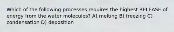 Which of the following processes requires the highest RELEASE of energy from the water molecules? A) melting B) freezing C) condensation D) deposition