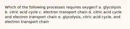 Which of the following processes requires oxygen? a. glycolysis b. citric acid cycle c. electron transport chain d. citric acid cycle and electron transport chain e. glycolysis, citric acid cycle, and electron transport chain