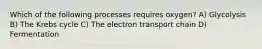Which of the following processes requires oxygen? A) Glycolysis B) The Krebs cycle C) The electron transport chain D) Fermentation